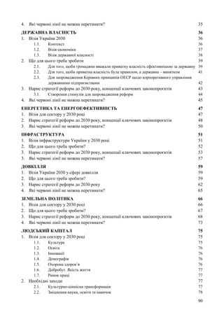 90
4. Які червоні лінії не можна перетинати? 35
ДЕРЖАВНА ВЛАСНІСТЬ 36
1. Візія України 2030 36
1.1. Контекст 36
1.2. Візія економіки 37
1.3. Візія державної власності 38
2. Що для цього треба зробити 39
2.1. Для того, щоби громадяни вважали приватну власність ефективнішою за державну 39
2.2. Для того, щоби приватна власність була правилом, а державна – винятком 41
2.3. Для запровадження Керівних принципів ОЕСР щодо корпоративного управління
державними підприємствами 42
3. Нарис стратегії реформ до 2030 року, концепції ключових законопроєктів 43
3.1. Створення стимулів для запровадження реформ 44
4. Які червоні лінії не можна перетинати? 45
ЕНЕРГЕТИКА ТА ЕНЕРГОЕФЕКТИВНІСТЬ 47
1. Візія для сектору у 2030 році 47
2. Нарис стратегії реформ до 2030 року, концепції ключових законопроєктів 48
3. Які червоні лінії не можна перетинати? 50
ІНФРАСТРУКТУРА 51
1. Візія інфраструктури України у 2030 році 51
2. Що для цього треба зробити? 52
3. Нарис стратегії реформ до 2030 року, концепції ключових законопроєктів 53
3. Які червоні лінії не можна перетинати? 57
ДОВКІЛЛЯ 59
1. Візія України 2030 у сфері довкілля 59
2. Що для цього треба зробити? 59
3. Нарис стратегії реформ до 2030 року 62
4. Які червоні лінії не можна перетинати? 65
ЗЕМЕЛЬНА ПОЛІТИКА 66
1. Візія для сектору у 2030 році 66
2. Що для цього треба зробити? 67
3. Нарис стратегії реформ до 2030 року, концепції ключових законопроєктів 68
4. Які червоні лінії не можна перетинати? 73
ЛЮДСЬКИЙ КАПІТАЛ 75
1. Візія для сектору у 2030 році 75
1.1. Культура 75
1.2. Освіта 76
1.3. Інновації 76
1.4. Демографія 76
1.5. Охорона здоров’я 76
1.6. Добробут. Якість життя 77
1.7. Ринок праці 77
2. Необхідні заходи 77
2.1. Культурно-ціннісна трансформація 77
2.2. Зміцнення науки, освіти та навичок 78
 