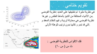 ‫نظرية‬
‫الفوضى‬ : ‫هي‬
‫نظرية‬
‫مثيرة‬
‫تم‬
‫تطبيقها‬
‫على‬
‫العديد‬
‫من‬
‫األشياء‬
‫المختلفة‬
‫من‬
‫التنبؤ‬
‫بأنماط‬
‫الطقس‬
‫و‬
‫غيرها‬ .
‫نظرية‬
‫الفوضى‬
‫هي‬
‫محاولة‬
‫لرؤية‬
‫و‬
‫فهم‬
‫النظام‬
‫المعقد‬
‫و‬
‫التي‬
‫قد‬
‫تبدو‬
‫و‬
‫كأنها‬
‫بدون‬
‫ترتيب‬
‫للوهلة‬
‫األولى‬ .
‫فك‬
‫االقواس‬
‫للنظرية‬
‫الفوضى‬
:
(١- ‫س‬ ) ‫ث‬
‫س‬
 