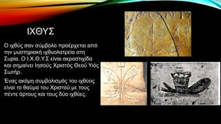 ΙΧΘΥΣ
Ο ιχθύς σαν σύμβολο προέρχεται από
την μυστηριακή ιχθυολατρεία στη
Συρία. Ο Ι.Χ.Θ.Υ.Σ είναι ακροστιχίδα
και σημαίνει Ιησούς Χριστός Θεού Υιός
Σωτήρ.
Ένας ακόμη συμβολισμός του ιχθύος
είναι το θαύμα του Χριστού με τους
πέντε άρτους και τους δύο ιχθύες.
 