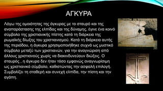 ΑΓΚΥΡΑ
Λόγω της ομοιότητας της άγκυρας με το σταυρό και της
αναπαράστασης της ελπίδας και της δύναμης, έγινε ένα κοινό
σύμβολο της χριστιανικής πίστης κατά τη διάρκεια της
ρωμαϊκής δίωξης του χριστιανισμού. Κατά τη διάρκεια αυτής
της περιόδου, η άγκυρα χρησιμοποιήθηκε συχνά ως μυστικό
σύμβολο μεταξύ των χριστιανών, για την αναγνώριση από
άλλους χριστιανούς χωρίς να διακινδυνεύουν διώξεις. Ο
σταυρός , η άγκυρα δεν ήταν τόσο εμφανώς αναγνωρίσιμη
ως χριστιανικό σύμβολο, καθιστώντας την ασφαλή επιλογή.
Συμβολίζει τη σταθερή και συνεχή ελπίδα, την πίστη και την
αγάπη.
 