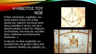 Η ΚΙΒΩΤΌΣ ΤΟΥ
ΝΩΕ
Ο Νώε προεικόνιζε, συμβόλιζε, τον
Ιησού Χριστό. Όπως τότε ὁ Νώε
έφτιαξε μία «κιβωτό» και έσωσε μόνο
όσους εισήλθαν σ’ αυτήν, έτσι και ο
Χριστός έφτιαξε τη δική Του «Κιβωτό»,
την Εκκλησία, που είναι μία, «εις Μίαν
Αγίαν, Καθολικήν και Αποστολικήν
Εκκλησίαν...».
Η κιβωτός του Νώε συμβολίζει την
Εκκλησία που την φυλάει ο Θεός από
τα «κύματα» δηλαδή τους εχθρούς της.
 