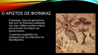 Ο ΧΡΙΣΤΌΣ ΩΣ ΦΟΊΝΙΚΑΣ
Ο φοίνικας, είναι ένα φανταστικό
ζώο από την Ελληνική μυθολογία
που όταν πέθαινε γινόταν στάχτη
και μετά από την στάχτη του
ξαναγεννιόταν.
Ο φοίνικας συμβολίζει την
σταύρωση και την ανάσταση του
Θεανθρώπου.
 