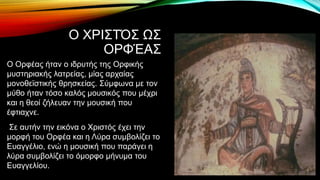 Ο ΧΡΙΣΤΌΣ ΩΣ
ΟΡΦΈΑΣ
Ο Ορφέας ήταν ο ιδρυτής της Ορφικής
μυστηριακής λατρείας, μίας αρχαίας
μονοθεϊστικής θρησκείας. Σύμφωνα με τον
μύθο ήταν τόσο καλός μουσικός που μέχρι
και η θεοί ζήλευαν την μουσική που
έφτιαχνε.
Σε αυτήν την εικόνα ο Χριστός έχει την
μορφή του Ορφέα και η Λύρα συμβολίζει το
Ευαγγέλιο, ενώ η μουσική που παράγει η
λύρα συμβολίζει το όμορφο μήνυμα του
Ευαγγελίου.
 