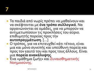  Σα παιδιϊ από νωρύσ πρϋπει να μαθαύνουν και
να ςκϋφτονται με ϋνα τρόπο ςυλλογικό. Να
οργανώνονται ςε ομϊδεσ, για να μπορούν να
αντιμετωπύςουν τισ προκλόςεισ του αύριο.
επιθυμητόσ πορεύασ προσ την
αυτοπραγμϊτωςη. […]
 Ο τρόποσ, για να επιτευχθεύ κϊτι τϋτοιο, εύναι
μια και μόνο ςυνεπόσ και υπεύθυνη πορεύα και
προσ τον εαυτό του και προσ τουσ ϊλλουσ. Εύναι
μια πορεύα ανακϊλυψησ.
 Ένα «μϊθημα ζωόσ» και ΢υναιςθηματικόσ
Νοημοςύνησ.
14
ΜΠΙΛΑΝΑΚΗ
 
