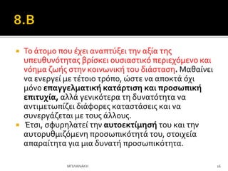  Σο ϊτομο που ϋχει αναπτύξει την αξύα τησ
υπευθυνότητασ βρύςκει ουςιαςτικό περιεχόμενο και
νόημα ζωόσ ςτην κοινωνικό του διϊςταςη. Μαθαύνει
να ενεργεύ με τϋτοιο τρόπο, ώςτε να αποκτϊ όχι
μόνο επαγγελματικό κατϊρτιςη και προςωπικό
επιτυχύα, αλλϊ γενικότερα τη δυνατότητα να
αντιμετωπύζει διϊφορεσ καταςτϊςεισ και να
ςυνεργϊζεται με τουσ ϊλλουσ.
 Έτςι, ςφυρηλατεύ την αυτοεκτύμηςό του και την
αυτορυθμιζόμενη προςωπικότητϊ του, ςτοιχεύα
απαραύτητα για μια δυνατό προςωπικότητα.
16
ΜΠΙΛΑΝΑΚΗ
 