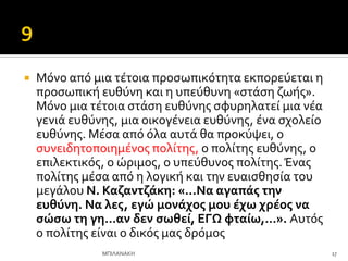  Μόνο από μια τϋτοια προςωπικότητα εκπορεύεται η
προςωπικό ευθύνη και η υπεύθυνη «ςτϊςη ζωόσ».
Μόνο μια τϋτοια ςτϊςη ευθύνησ ςφυρηλατεύ μια νϋα
γενιϊ ευθύνησ, μια οικογϋνεια ευθύνησ, ϋνα ςχολεύο
ευθύνησ. Μϋςα από όλα αυτϊ θα προκύψει, ο
ςυνειδητοποιημϋνοσ πολύτησ, ο πολύτησ ευθύνησ, ο
επιλεκτικόσ, ο ώριμοσ, ο υπεύθυνοσ πολύτησ.Ένασ
πολύτησ μϋςα από η λογικό και την ευαιςθηςύα του
μεγϊλου Ν. Καζαντζϊκη: «…Να αγαπϊσ την
ευθύνη. Να λεσ, εγώ μονϊχοσ μου ϋχω χρϋοσ να
ςώςω τη γη…αν δεν ςωθεύ, ΕΓΩ φταύω,…». Αυτόσ
ο πολύτησ εύναι ο δικόσ μασ δρόμοσ
17
ΜΠΙΛΑΝΑΚΗ
 