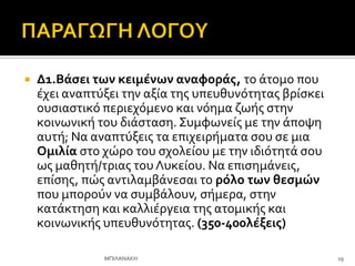  Δ1.Βϊςει των κειμϋνων αναφορϊσ, το ϊτομο που
ϋχει αναπτύξει την αξύα τησ υπευθυνότητασ βρύςκει
ουςιαςτικό περιεχόμενο και νόημα ζωόσ ςτην
κοινωνικό του διϊςταςη. ΢υμφωνεύσ με την ϊποψη
αυτό; Να αναπτύξεισ τα επιχειρόματα ςου ςε μια
Ομιλύα ςτο χώρο του ςχολεύου με την ιδιότητϊ ςου
ωσ μαθητό/τριασ του Λυκεύου. Να επιςημϊνεισ,
επύςησ, πώσ αντιλαμβϊνεςαι το ρόλο των θεςμών
που μπορούν να ςυμβϊλουν, ςόμερα, ςτην
κατϊκτηςη και καλλιϋργεια τησ ατομικόσ και
κοινωνικόσ υπευθυνότητασ. (350-400λϋξεισ)
19
ΜΠΙΛΑΝΑΚΗ
 