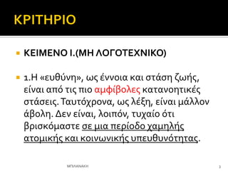  ΚΕΙΜΕΝΟ Ι.(ΜΗ ΛΟΓΟΣΕΧΝΙΚΟ)
 1.Η «ευθύνη», ωσ ϋννοια και ςτϊςη ζωόσ,
εύναι από τισ πιο αμφύβολεσ κατανοητικϋσ
ςτϊςεισ.Σαυτόχρονα, ωσ λϋξη, εύναι μϊλλον
ϊβολη. Δεν εύναι, λοιπόν, τυχαύο ότι
βριςκόμαςτε ςε μια περύοδο χαμηλόσ
ατομικόσ και κοινωνικόσ υπευθυνότητασ.
3
ΜΠΙΛΑΝΑΚΗ
 