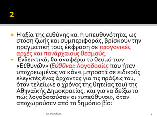  Η αξύα τησ ευθύνησ και η υπευθυνότητα, ωσ
ςτϊςη ζωόσ και ςυμπεριφορϊσ, βρύςκουν την
πραγματικό τουσ ϋκφραςη ςε προγονικϋσ
αρχϋσ και πανϊρχαιουσ θεςμούσ.
 Ενδεικτικϊ, θα αναφϋρω το θεςμό των
«Εὐθυνῶν» (Εὐθῦναι: Λογοδοςύεσ που όταν
υποχρεωμϋνοσ να κϊνει μπροςτϊ ςε ειδικούσ
ελεγκτϋσ ϋνασ ϊρχοντασ για τισ πρϊξεισ του,
όταν τελεύωνε ο χρόνοσ τησ θητεύασ του) τησ
Αθηναώκόσ Δημοκρατύασ, και για να δεύξω το
πώσ λογοδοτούςαν οι «υπεύθυνοι», όταν
αποχωρούςαν από το δημόςιο βύο:
4
ΜΠΙΛΑΝΑΚΗ
 