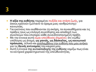  Η αξύα τησ ευθύνησ παραμϋνει πυξύδα και ςτϊςη ζωόσ, για
όςουσ κρατούν ζωντανό το όραμα μιασ «ανθρώπινησ»
κοινωνύασ.
 Για εκεύνουσ που αιςθϊνονται τη ςκϋψη, τα ςυναιςθόματα και τισ
πρϊξεισ τουσ ωσ επιλογό ςυνεύδηςησ και αποδοχό των
ςυνεπειών που επιςύρει κϊθε ςυνειδητοποιημϋνη πρϊξη.
 Με την ϋννοια αυτό εύμαι υπεύθυνοσ ςημαύνει: ότι νιώθω
υπόλογοσ ωσ ϊτομο, ωσ γονιόσ, ωσ δϊςκαλοσ, ωσ κοινωνικό
πρόςωπο, τελικϊ και αναλαμβϊνω την ευθύνη που μου ανόκει
για τισ δεινϋσ αντινομύεσ του καιρού μου.
 Αυτό η ϋννοια τησ αυτοαποδοχόσ τησ ευθύνησ νομύζω πωσ εύναι
το κεντρικό χαρακτηριςτικό τησ υπευθυνότητασ.
7
ΜΠΙΛΑΝΑΚΗ
 