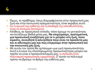  Όμωσ, το πρόβλημα, όπωσ διαμορφώνεται ςτην προςωπικό μασ
ζωό και ςτην κοινωνικό πραγματικότητα, εύναι ακριβώσ αυτό:
 ότι η αγωγό τησ ευθύνησ και η αποδοχό τησ υπευθυνότητασ,
εύναι το ςυνεχώσ ζητούμενο.
 Αλόθεια, ςε προςωπικό επύπεδο, πόςο ϋχουμε τη γενναιότητα
να κοιτϊζουμε βαθιϊ μϋςα μασ; Να επιχειρούμε, ςυςτηματικϊ,
μια προςωπικό αναζότηςη για το τι μετρϊει ςτη ζωό, ποιοι
εύμαςτε, ςυνειδητϊ ό αςυνεύδητα ποια εύναι τα προςόντα μασ
και οι αδυναμύεσ μασ και πώσ ενεργούμε ςτην προςωπικό και
την κοινωνικό μασ ζωό;
 Με αυτόν τον τρόπο θα «χτύςουμε» μια υγιό προςωπικότητα.
Αυτό η ϋννοια τησ ολοκληρωμϋνησ προςωπικότητασ μπορεύ και
πρϋπει να εύναι ο προςανατολιςμόσ μασ: η επιδύωξη ενόσ
πολιτιςμού προςωπικόσ ωριμότητασ. ΢’ αυτόν το πολιτιςμό
πρϋπει να βρούμε το δρόμο τησ ευθύνησ μασ.
8
ΜΠΙΛΑΝΑΚΗ
 
