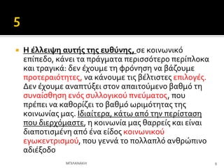  Η ϋλλειψη αυτόσ τησ ευθύνησ, ςε κοινωνικό
επύπεδο, κϊνει τα πρϊγματα περιςςότερο περύπλοκα
και τραγικϊ: δεν ϋχουμε τη φρόνηςη να βϊζουμε
προτεραιότητεσ, να κϊνουμε τισ βϋλτιςτεσ επιλογϋσ.
Δεν ϋχουμε αναπτύξει ςτον απαιτούμενο βαθμό τη
ςυναύςθηςη ενόσ ςυλλογικού πνεύματοσ, που
πρϋπει να καθορύζει το βαθμό ωριμότητασ τησ
κοινωνύασ μασ. Ιδιαύτερα, κϊτω από την περύςταςη
που διερχόμαςτε, η κοινωνύα μασ θαρρεύσ και εύναι
διαποτιςμϋνη από ϋνα εύδοσ κοινωνικού
εγωκεντριςμού, που γεννϊ το πολλαπλό ανθρώπινο
αδιϋξοδο
9
ΜΠΙΛΑΝΑΚΗ
 