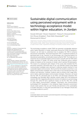 Frontiers in Education 01 frontiersin.org
Sustainable digital communication
using perceived enjoyment with a
technology acceptance model
within higher education, in Jordan
Hanadi AlDreabi1
, Niveen Halalsheh2
, Maissa N. Alrawashdeh   1
,
Ann Mousa Alnajdawi3
, Rula Odeh Alsawalqa   4
* and
Muhannad Al-Shboul2
1
Department of Journalism, Media, and Digital Communication, School of Arts, The University of
Jordan, Amman, Jordan, 2
Department of Curriculum and Instruction, School of Educational Sciences,
The University of Jordan, Amman, Jordan, 3
Department of Social Work, School of Arts, The University
of Jordan, Amman, Jordan, 4
Department of Sociology, The University of Jordan, Amman, Jordan
The technology acceptance model (TAM) has garnered considerable attention
within higher education in Jordan, particularly during the COVID-19 pandemic.
However, we still need to understand how to progress the TAM to enhance
educational sustainability. “Perceived enjoyment” (PE) is a significant predictor of
perceived ease of use, intention to use technology, use e-learning systems for
educational sustainability, and attitudes toward using the TAM. This study aims to
reveal the role of sustainable digital communication using PE with the TAM within
higher education in Jordan. An online survey was conducted using a random
sample of students at the University of Jordan, which reached 576 participants.
The results of a subsequent path analysis of the survey data revealed that PE,
perceived usefulness, perceived ease of use, and attitudes toward using digital
communication strategies were dominant in affecting student intention to use
sustainable digital communication. We found that the students would like to use
digital communication strategies due to their ease of use and because they can
enhance self-education. However, students need to enhance their usage skills,
and to better understand digital communication strategies. Moreover, we found
that the TAM, PE, perceived ease of use (PEU), and perceived usefulness (PU)
immediately and favorably affect attitudes toward usage (ATU) and behavioral
intention (BI). PEU negatively affected the intention of students to use technology
through ATU, while PE had a significant impact on the PU, PEU, ATU, and BI
of using digital communication strategies. Information and communication
technologies (ICT) developers in the Jordanian Higher Education environment
should create systems that are user-friendly and pertinent to the sustainability
of student education, to raise their perceived ease of use. Managers should also
encourage students to use ICT.
KEYWORDS
sustainable digital communication, perceived enjoyment, technology acceptance
model, higher education, Jordan
OPEN ACCESS
EDITED BY
Terrell Lamont Strayhorn,
Virginia Union University, United States
REVIEWED BY
Antonio Víctor Martín-García,
University of Salamanca, Spain
Aloysius H. Sequeira,
National Institute of Technology,
Karnataka, India
*CORRESPONDENCE
Rula Odeh Alsawalqa
R.sawalka@ju.edu.jo
RECEIVED 22 May 2023
ACCEPTED 16 October 2023
PUBLISHED 06 December 2023
CITATION
AlDreabi H, Halalsheh N, Alrawashdeh MN,
Alnajdawi AM, Alsawalqa RO and
Al-Shboul M (2023) Sustainable digital
communication using perceived enjoyment
with a technology acceptance model within
higher education, in Jordan.
Front. Educ. 8:1226718.
doi: 10.3389/feduc.2023.1226718
COPYRIGHT
© 2023 AlDreabi, Halalsheh, Alrawashdeh,
Alnajdawi, Alsawalqa and Al-Shboul. This is an
open-access article distributed under the terms
of the Creative Commons Attribution License
(CC BY). The use, distribution or reproduction
in other forums is permitted, provided the
original author(s) and the copyright owner(s)
are credited and that the original publication in
this journal is cited, in accordance with
accepted academic practice. No use,
distribution or reproduction is permitted which
does not comply with these terms.
TYPE Original Research
PUBLISHED 06 December 2023
DOI 10.3389/feduc.2023.1226718
 