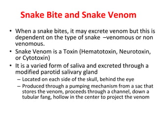 Snake Bite and Snake Venom
• When a snake bites, it may excrete venom but this is
dependent on the type of snake –venomous or non
venomous.
• Snake Venom is a Toxin (Hematotoxin, Neurotoxin,
or Cytotoxin)
• It is a varied form of saliva and excreted through a
modified parotid salivary gland
– Located on each side of the skull, behind the eye
– Produced through a pumping mechanism from a sac that
stores the venom, proceeds through a channel, down a
tubular fang, hollow in the center to project the venom
 