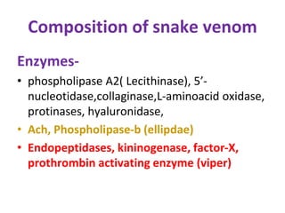 Composition of snake venom
Enzymes-
• phospholipase A2) Lecithinase), 5’-
nucleotidase,collaginase,L-aminoacid oxidase,
protinases, hyaluronidase,
• Ach, Phospholipase-b (ellipdae)
• Endopeptidases, kininogenase, factor-X,
prothrombin activating enzyme (viper)
 