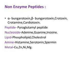 Non Enzyme Peptides :
• α- bungarotoxin,β- bungarotoxin,Crotoxin,
Crotamine,Cardiotoxin.
Peptide- Pyroglutamyl peptide
Nucleoside-Adenine,Guanine,Inosine.
Lipid-Phospholipid,Cholestrol
Amine-Histamine,Serotonin,Spermin
Metal-Cu,Zn,Ni,Mg.
 