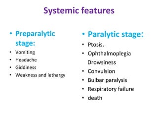 Systemic features
• Preparalytic
stage:
• Vomiting
• Headache
• Giddiness
• Weakness and lethargy
• Paralytic stage:
• Ptosis.
• Ophthalmoplegia
Drowsiness
• Convulsion
• Bulbar paralysis
• Respiratory failure
• death
 