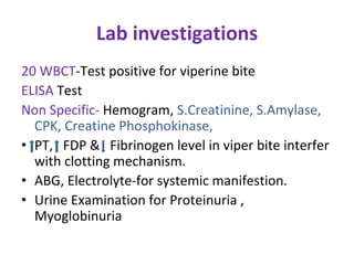 Lab investigations
20 WBCT-Test positive for viperine bite
ELISA Test
Non Specific- Hemogram, S.Creatinine, S.Amylase,
CPK, Creatine Phosphokinase,
• PT, FDP & Fibrinogen level in viper bite interfer
with clotting mechanism.
• ABG, Electrolyte-for systemic manifestion.
• Urine Examination for Proteinuria ,
Myoglobinuria
 
