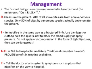 Management
• The first aid being currently recommended is based around the
mnemonic: “Do it R.I.G.H.T.”
R =Reassure the patient. 70% of all snakebites are from non-venomous
species. Only 50% of bites by venomous species actually envenomate
the patient.
I = Immobilise in the same way as a fractured limb. Use bandages or
cloth to hold the splints, not to block the blood supply or apply
pressure. Do not apply any compression in the form of tight ligatures,
they can be dangerous!
G.H. = Get to Hospital Immediately. Traditional remedies have NO
PROVEN benefit in treating snakebite.
T = Tell the doctor of any systemic symptoms such as ptosis that
manifest on the way to hospital.
 