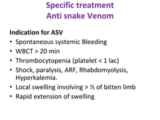 Specific treatment
Anti snake Venom
Indication for ASV
• Spontaneous systemic Bleeding
• WBCT > 20 min
• Thrombocytopenia (platelet < 1 lac)
• Shock, paralysis, ARF, Rhabdomyolysis,
Hyperkalemia.
• Local swelling involving > ½ of bitten limb
• Rapid extension of swelling
 