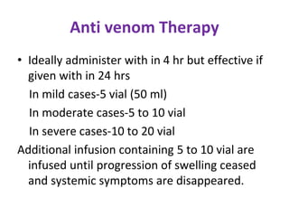 Anti venom Therapy
• Ideally administer with in 4 hr but effective if
given with in 24 hrs
In mild cases-5 vial (50 ml)
In moderate cases-5 to 10 vial
In severe cases-10 to 20 vial
Additional infusion containing 5 to 10 vial are
infused until progression of swelling ceased
and systemic symptoms are disappeared.
 