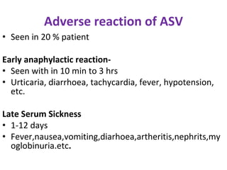 Adverse reaction of ASV
• Seen in 20 % patient
Early anaphylactic reaction-
• Seen with in 10 min to 3 hrs
• Urticaria, diarrhoea, tachycardia, fever, hypotension,
etc.
Late Serum Sickness
• 1-12 days
• Fever,nausea,vomiting,diarhoea,artheritis,nephrits,my
oglobinuria.etc.
 