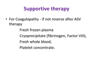 Supportive therapy
• For Coagulopathy - if not reverse after ASV
therapy
Fresh frozen plasma
Cryoprecipitate (fibrinogen, Factor VIII),
Fresh whole blood,
Platelet concentrate.
 