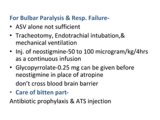For Bulbar Paralysis & Resp. Failure-
• ASV alone not sufficient
• Tracheotomy, Endotrachial intubation,&
mechanical ventilation
• Inj. of neostigmine-50 to 100 microgram/kg/4hrs
as a continuous infusion
• Glycopyrrolate-0.25 mg can be given before
neostigmine in place of atropine
don’t cross blood brain barrier
• Care of bitten part-
Antibiotic prophylaxis & ATS injection
 