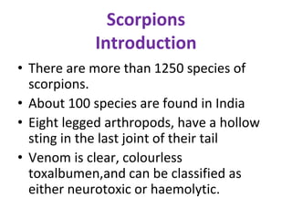 Scorpions
Introduction
• There are more than 1250 species of
scorpions.
• About 100 species are found in India
• Eight legged arthropods, have a hollow
sting in the last joint of their tail
• Venom is clear, colourless
toxalbumen,and can be classified as
either neurotoxic or haemolytic.
 