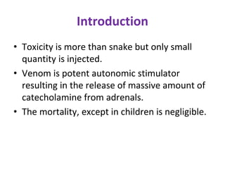 Introduction
• Toxicity is more than snake but only small
quantity is injected.
• Venom is potent autonomic stimulator
resulting in the release of massive amount of
catecholamine from adrenals.
• The mortality, except in children is negligible.
 