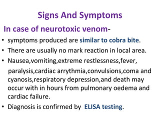 Signs And Symptoms
In case of neurotoxic venom-
• symptoms produced are similar to cobra bite.
• There are usually no mark reaction in local area.
• Nausea,vomiting,extreme restlessness,fever,
paralysis,cardiac arrythmia,convulsions,coma and
cyanosis,respiratory depression,and death may
occur with in hours from pulmonary oedema and
cardiac failure.
• Diagnosis is confirmed by ELISA testing.
 