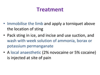 Treatment
• Immobilise the limb and apply a torniquet above
the location of sting
• Pack sting in ice, and incise and use suction, and
wash with week solution of ammonia, borax or
potassium permanganate
• A local anaesthetic (2% novocaine or 5% cocaine)
is injected at site of pain
 