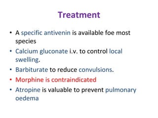 Treatment
• A specific antivenin is available foe most
species
• Calcium gluconate i.v. to control local
swelling.
• Barbiturate to reduce convulsions.
• Morphine is contraindicated
• Atropine is valuable to prevent pulmonary
oedema
 
