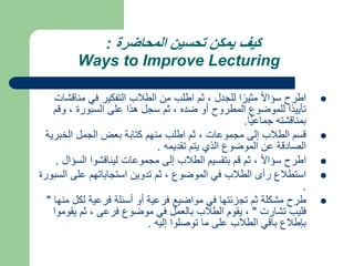‫المحاضرة‬ ‫تحسين‬ ‫يمكن‬ ‫كيف‬
:
Ways to Improve Lecturing

‫من‬ ‫في‬ ‫التفكير‬ ‫الطالب‬ ‫من‬ ‫اطلب‬ ‫ثم‬ ، ‫للجدل‬ ‫ا‬ً‫مثير‬ ً‫ال‬‫سؤا‬ ‫اطرح‬
‫اقشات‬
‫و‬ ، ‫السبورة‬ ‫على‬ ‫هذا‬ ‫سجل‬ ‫ثم‬ ، ‫ضده‬ ‫أو‬ ‫المطروح‬ ‫للموضوع‬ ‫ًا‬‫د‬‫تأيي‬
‫قم‬
‫ا‬ً‫ي‬‫جماع‬ ‫بمناقشته‬
.

‫الخبر‬ ‫الجمل‬ ‫بعض‬ ‫كتابة‬ ‫منهم‬ ‫اطلب‬ ‫ثم‬ ، ‫مجموعات‬ ‫إلى‬ ‫الطالب‬ ‫قسم‬
‫ية‬
‫تقديمه‬ ‫يتم‬ ‫الذي‬ ‫الموضوع‬ ‫عن‬ ‫الصادقة‬
.

‫الس‬ ‫ليناقشوا‬ ‫مجموعات‬ ‫إلى‬ ‫الطالب‬ ‫بتقسيم‬ ‫قم‬ ‫ثم‬ ، ً‫ال‬‫سؤا‬ ‫اطرح‬
‫ؤال‬
.

‫ا‬ ‫على‬ ‫استجاباتهم‬ ‫تدوين‬ ‫ثم‬ ، ‫الموضوع‬ ‫في‬ ‫الطالب‬ ‫رأى‬ ‫استطالع‬
‫لسبورة‬
.

‫لك‬ ‫فرعية‬ ‫أسئلة‬ ‫أو‬ ‫فرعية‬ ‫مواضيع‬ ‫في‬ ‫تجزئتها‬ ‫ثم‬ ‫مشكلة‬ ‫طرح‬
‫منها‬ ‫ل‬
"
‫تشارت‬ ‫فليب‬
"
‫يق‬ ‫ثم‬ ، ‫فرعى‬ ‫موضوع‬ ‫في‬ ‫بالعمل‬ ‫الطالب‬ ‫يقوم‬ ،
‫وموا‬
‫إليه‬ ‫توصلوا‬ ‫ما‬ ‫على‬ ‫الطالب‬ ‫باقي‬ ‫بإطالع‬
.
 