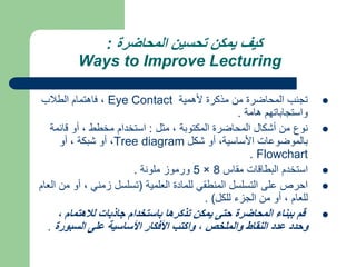 ‫المحاضرة‬ ‫تحسين‬ ‫يمكن‬ ‫كيف‬
:
Ways to Improve Lecturing

‫ألهمية‬ ‫مذكرة‬ ‫من‬ ‫المحاضرة‬ ‫تجنب‬
Eye Contact
‫الطالب‬ ‫فاهتمام‬ ،
‫هامة‬ ‫واستجاباتهم‬
.

‫مثل‬ ، ‫المكتوبة‬ ‫المحاضرة‬ ‫أشكال‬ ‫من‬ ‫نوع‬
:
‫قائمة‬ ‫أو‬ ، ‫مخطط‬ ‫استخدام‬
‫شكل‬ ‫أو‬ ،‫األساسية‬ ‫بالموضوعات‬
Tree diagram
‫أو‬ ، ‫شبكة‬ ‫أو‬ ،
Flowchart
.

‫مقاس‬ ‫البطاقات‬ ‫استخدم‬
8
×
5
‫ملونة‬ ‫ورموز‬
.

‫العلمية‬ ‫للمادة‬ ‫المنطقي‬ ‫التسلسل‬ ‫على‬ ‫احرص‬
(
‫م‬ ‫أو‬ ، ‫زمني‬ ‫تسلسل‬
‫العام‬ ‫ن‬
، ‫للعام‬
‫للكل‬ ‫الجزء‬ ‫من‬ ‫أو‬
. )

، ‫لالهتمام‬ ‫جاذبات‬ ‫باستخدام‬ ‫تذكرها‬ ‫يمكن‬ ‫حتى‬ ‫المحاضرة‬ ‫ببناء‬ ‫قم‬
‫السبورة‬ ‫على‬ ‫األساسية‬ ‫األفكار‬ ‫واكتب‬ ، ‫والملخص‬ ‫النقاط‬ ‫عدد‬ ‫وحدد‬
.
 
