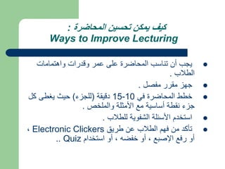 ‫المحاضرة‬ ‫تحسين‬ ‫يمكن‬ ‫كيف‬
:
Ways to Improve Lecturing

‫واهتمامات‬ ‫وقدرات‬ ‫عمر‬ ‫على‬ ‫المحاضرة‬ ‫تناسب‬ ‫أن‬ ‫يجب‬
‫الطالب‬
.

‫مفصل‬ ‫مقرر‬ ‫جهز‬
.

‫في‬ ‫المحاضرة‬ ‫خطط‬
10
-
15
‫دقيقة‬
(
‫للجزء‬
)
‫كل‬ ‫يغطى‬ ‫حيث‬
‫والملخص‬ ‫األمثلة‬ ‫مع‬ ‫أساسية‬ ‫نقطة‬ ‫جزء‬
.

‫للطالب‬ ‫الشفوية‬ ‫األسئلة‬ ‫استخدم‬
.

‫طريق‬ ‫عن‬ ‫الطالب‬ ‫فهم‬ ‫من‬ ‫تأكد‬
Electronic Clickers
،
‫استخدام‬ ‫أو‬ ، ‫خفضه‬ ‫أو‬ ، ‫اإلصبع‬ ‫رفع‬ ‫أو‬
Quiz
..
 