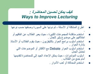 ‫المحاضرة‬ ‫تحسين‬ ‫يمكن‬ ‫كيف‬
:
Ways to Improve Lecturing

‫ن‬ ‫حسب‬ ‫وصنفها‬ ‫السبورة‬ ‫على‬ ‫دونها‬ ‫ثم‬ ، ‫األسئلة‬ ‫أو‬ ‫المشكلة‬ ‫اطرح‬
‫وعها‬
.

‫اتفا‬ ‫عن‬ ‫الطالب‬ ‫يعبر‬ ‫حيث‬ ، ‫الكبيرة‬ ‫المجموعات‬ ‫مناقشة‬ ‫استخدم‬
‫أو‬ ‫قهم‬
‫للجدل‬ ‫يثير‬ ‫موضوع‬ ‫على‬ ‫اختالفهم‬
.

‫الطالب‬ ‫يقوم‬ ‫حيث‬ ، ‫بالتليفزيون‬ ‫الحوار‬ ‫برامج‬ ‫أسلوب‬ ‫استخدم‬
‫األستاذ‬ ‫أو‬
‫الحوار‬ ‫بإدارة‬
.

‫الحوار‬ ‫أسلوب‬ ‫استخدم‬
Debate
‫التي‬ ‫الموضوعات‬ ‫أو‬ ‫األفكار‬ ‫مع‬
‫الجدل‬ ‫تحتمل‬

‫لتقدي‬ ‫للمحاضرة‬ ‫إلى‬ ‫الجيد‬ ‫اإلعداد‬ ‫يمكن‬ ‫حيث‬ ، ‫المؤتمرات‬ ‫أسلوب‬
‫مها‬
‫الطالب‬ ‫من‬ ‫جمع‬ ‫أمام‬
.

‫األدوار‬ ‫لعب‬ ‫أو‬ ‫المحاكاة‬ ‫استخدم‬
.
 