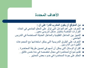 ‫المحددة‬ ‫األهداف‬

‫أن‬ ‫على‬ ‫ا‬ً‫قادر‬ ‫المتدرب‬ ‫يكون‬ ‫أن‬ ‫المتوقع‬ ‫من‬
:

‫اتخاذه‬ ‫في‬ ‫الجامعي‬ ‫المعلم‬ ‫على‬ ‫تؤثر‬ ‫التي‬ ‫العوامل‬ ‫أهم‬ ‫على‬ ‫التعرف‬
‫معين‬ ‫تدريسى‬ ‫مدخل‬ ‫باختيار‬ ‫الخاصة‬ ‫القرارات‬
.

‫ا‬ ‫في‬ ‫المستخدمة‬ ‫الحديثة‬ ‫والمداخل‬ ‫التقليدية‬ ‫المداخل‬ ‫بين‬ ‫التمييز‬
‫لتدريس‬
‫الجامعي‬
.

‫المجموعات‬ ‫مع‬ ‫استخدامها‬ ‫يمكن‬ ‫التي‬ ‫التدريسية‬ ‫الطرق‬ ‫على‬ ‫التعرف‬
‫الدارسين‬ ‫من‬ ‫الكبيرة‬
.

‫المحاضر‬ ‫طريقة‬ ‫تحسين‬ ‫في‬ ‫سهم‬ُ‫ت‬ ‫أن‬ ‫يمكن‬ ‫التي‬ ‫الوسائل‬ ‫اقتراح‬
‫ة‬
.

‫دقائق‬ ‫خمس‬ ‫مدة‬ ‫في‬ ‫تخصصه‬ ‫مجال‬ ‫في‬ ‫لمحاضرة‬ ‫نموذج‬ ‫تقديم‬
.

‫المعايير‬ ‫بعض‬ ‫ضوء‬ ‫في‬ ‫المحاضرة‬ ‫جودة‬ ‫على‬ ‫الحكم‬
.
 