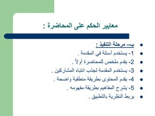 ‫المحاضرة‬ ‫على‬ ‫الحكم‬ ‫معايير‬
:

‫ب‬
–
‫التنفيذ‬ ‫مرحلة‬
:

1
-
‫المقدمة‬ ‫في‬ ‫أسئلة‬ ‫يستخدم‬
.

2
-
ً‫ال‬‫أو‬ ‫للمحاضرة‬ ‫ملخص‬ ‫يقدم‬
.

3
-
‫المشاركين‬ ‫انتباه‬ ‫لجذب‬ ‫المقدمة‬ ‫يستخدم‬
.

4
-
‫واضحة‬ ‫منطقية‬ ‫بطريقة‬ ‫المحتوى‬ ‫يقدم‬
.

5
-
‫مفهومه‬ ‫بطريقة‬ ‫المفاهيم‬ ‫يشرح‬
.

‫بالتطبيق‬ ‫النظرية‬ ‫يربط‬
.
 