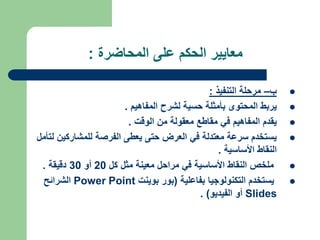 ‫المحاضرة‬ ‫على‬ ‫الحكم‬ ‫معايير‬
:

‫ب‬
–
‫التنفيذ‬ ‫مرحلة‬
:

‫المفاهيم‬ ‫لشرح‬ ‫حسية‬ ‫بأمثلة‬ ‫المحتوى‬ ‫يربط‬
.

‫الوقت‬ ‫من‬ ‫معقولة‬ ‫مقاطع‬ ‫في‬ ‫المفاهيم‬ ‫يقدم‬
.

‫للمشاركي‬ ‫الفرصة‬ ‫يعطى‬ ‫حتى‬ ‫العرض‬ ‫في‬ ‫معتدلة‬ ‫سرعة‬ ‫يستخدم‬
‫لتأمل‬ ‫ن‬
‫األساسية‬ ‫النقاط‬
.

‫كل‬ ‫مثل‬ ‫معينة‬ ‫مراحل‬ ‫في‬ ‫األساسية‬ ‫النقاط‬ ‫ملخص‬
20
‫أو‬
30
‫دقيقة‬
.

‫بفاعلية‬ ‫التكنولوجيا‬ ‫يستخدم‬
(
‫بوينت‬ ‫بور‬
Power Point
‫الشرائح‬
Slides
‫الفيديو‬ ‫أو‬
. )
 