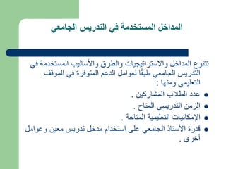 ‫الجامعي‬ ‫التدريس‬ ‫في‬ ‫المستخدمة‬ ‫المداخل‬
‫المستخ‬ ‫واألساليب‬ ‫والطرق‬ ‫واالستراتيجيات‬ ‫المداخل‬ ‫تتنوع‬
‫في‬ ‫دمة‬
‫الموق‬ ‫في‬ ‫المتوفرة‬ ‫الدعم‬ ‫لعوامل‬ ‫ا‬ً‫ق‬‫طب‬ ‫الجامعي‬ ‫التدريس‬
‫ف‬
‫ومنها‬ ‫التعليمي‬
:

‫المشاركين‬ ‫الطالب‬ ‫عدد‬
.

‫المتاح‬ ‫التدريسى‬ ‫الزمن‬
.

‫المتاحة‬ ‫التعليمية‬ ‫اإلمكانيات‬
.

‫وعو‬ ‫معين‬ ‫تدريس‬ ‫مدخل‬ ‫استخدام‬ ‫على‬ ‫الجامعي‬ ‫األستاذ‬ ‫قدرة‬
‫امل‬
‫أخرى‬
.
 