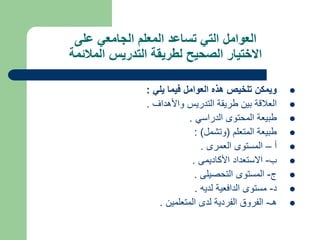 ‫على‬ ‫الجامعي‬ ‫المعلم‬ ‫تساعد‬ ‫التي‬ ‫العوامل‬
‫المالئمة‬ ‫التدريس‬ ‫لطريقة‬ ‫الصحيح‬ ‫االختيار‬

‫يلي‬ ‫فيما‬ ‫العوامل‬ ‫هذه‬ ‫تلخيص‬ ‫ويمكن‬
:

‫واألهداف‬ ‫التدريس‬ ‫طريقة‬ ‫بين‬ ‫العالقة‬
.

‫الدراسي‬ ‫المحتوى‬ ‫طبيعة‬
.

‫المتعلم‬ ‫طبيعة‬
(
‫وتشمل‬
: )

‫أ‬
–
‫العمرى‬ ‫المستوى‬
.

‫ب‬
-
‫األكاديمى‬ ‫االستعداد‬
.

‫ج‬
-
‫التحصيلى‬ ‫المستوى‬
.

‫د‬
-
‫لديه‬ ‫الدافعية‬ ‫مستوى‬
.

‫هـ‬
-
‫المتعلمين‬ ‫لدى‬ ‫الفردية‬ ‫الفروق‬
.
 