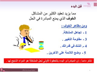 ‫التدريبي‬‫نامج‬‫ر‬‫الب‬
:
‫المشكالت‬‫حل‬ ‫فن‬ 8
‫المشاكل‬ ‫من‬ ‫الكثير‬ ‫تعقيد‬ ‫يزيد‬ ‫مما‬
‫الخوف‬
‫الحل‬ ‫في‬ ‫المبادرة‬ ‫يمنع‬ ‫الذي‬
‫الخوف‬ ‫مظاهر‬ ‫ومن‬
:
1
‫المشكلة‬ ‫تجاهل‬ ‫ـ‬
.
3
‫التغيير‬ ‫مقاومة‬ ‫ـ‬
.
4
‫ـ‬
.
‫قدراتك‬ ‫في‬ ‫الشك‬
.
5
‫اآلخرين‬ ‫على‬ ‫الالئمة‬ ‫وضع‬ ‫ـ‬
.
ً‫ا‬‫دائم‬ ‫تذكر‬
:
‫ل‬ ‫الناجع‬ ‫الدواء‬ ‫هو‬ ‫المشكلة‬ ‫لحل‬ ‫األولى‬ ‫بالخطوة‬ ‫البدء‬ ‫و‬ ‫المبادرة‬ ‫إن‬
‫ها‬
.
‫البدء‬ ‫قبل‬
 