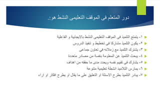 
1
-
‫الفاعلية‬ ‫و‬ ‫بااليجابية‬ ‫النشط‬ ‫التعليمى‬ ‫الموقف‬ ‫فى‬ ‫التلميذ‬ ‫يتمتع‬

2
-
‫الدروس‬ ‫تنفيذ‬ ‫و‬ ‫تخطيط‬ ‫فى‬ ‫مشاركا‬ ‫التلميذ‬ ‫يكون‬

3
-
‫جماعى‬ ‫تعاون‬ ‫في‬ ‫زمالئه‬ ‫مع‬ ‫التلميذ‬ ‫يشترك‬

4
-
‫متعددة‬ ‫مصادر‬ ‫من‬ ‫بنفسة‬ ‫المعلومة‬ ‫عن‬ ‫التلميذ‬ ‫يبحث‬

5
-
‫اهداف‬ ‫من‬ ‫حققه‬ ‫ما‬ ‫مدى‬ ‫ويحدد‬ ‫نفسه‬ ‫تقييم‬ ‫فى‬ ‫يشارك‬

6
-
‫متنوعة‬ ‫تعليمية‬ ‫انشطة‬ ‫التالميذ‬ ‫يمارس‬

7
-
‫اراء‬ ‫او‬ ‫افكار‬ ‫يطرح‬ ‫او‬ ‫يقال‬ ‫ما‬ ‫على‬ ‫التعليق‬ ‫او‬ ‫االسئلة‬ ‫بطرح‬ ‫التلميذ‬ ‫يبادر‬
‫دور‬
‫النشط‬ ‫التعليمى‬ ‫الموقف‬ ‫فى‬ ‫المتعلم‬
‫هو‬
.:
 