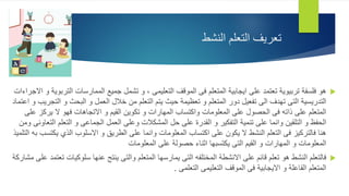 ‫النشط‬ ‫التعلم‬ ‫تعريف‬

‫التعليمى‬ ‫الموقف‬ ‫فى‬ ‫المتعلم‬ ‫ايجابية‬ ‫على‬ ‫تعتمد‬ ‫تربيوية‬ ‫فلسفة‬ ‫هو‬
،
‫ال‬ ‫الممارسات‬ ‫جميع‬ ‫تشمل‬ ‫و‬
‫االجراءات‬ ‫و‬ ‫تربوية‬
‫و‬ ‫البحث‬ ‫و‬ ‫العمل‬ ‫خالل‬ ‫من‬ ‫التعلم‬ ‫يتم‬ ‫حيث‬ ‫تعظيمة‬ ‫و‬ ‫المتعلم‬ ‫دور‬ ‫تفعيل‬ ‫الى‬ ‫تهدف‬ ‫التى‬ ‫التدريسية‬
‫اعتماد‬ ‫و‬ ‫التجريب‬
‫يرك‬ ‫ال‬ ‫فهو‬ ‫االتجاهات‬ ‫و‬ ‫القيم‬ ‫تكوين‬ ‫و‬ ‫المهارات‬ ‫واكتساب‬ ‫المعلومات‬ ‫على‬ ‫الحصول‬ ‫فى‬ ‫ذاته‬ ‫على‬ ‫المتعلم‬
‫على‬ ‫ز‬
‫التعلم‬ ‫و‬ ‫الجماعى‬ ‫العمل‬ ‫وعلى‬ ‫المشكالت‬ ‫حل‬ ‫على‬ ‫القدرة‬ ‫و‬ ‫التفكير‬ ‫تنمية‬ ‫على‬ ‫وانما‬ ‫التلقين‬ ‫و‬ ‫الحفظ‬
‫ومن‬ ‫التعاونى‬
‫ي‬ ‫الذي‬ ‫االسلوب‬ ‫و‬ ‫الطريق‬ ‫على‬ ‫وانما‬ ‫المعلومات‬ ‫اكتساب‬ ‫على‬ ‫يكون‬ ‫ال‬ ‫النشط‬ ‫التعلم‬ ‫فى‬ ‫فالتركيز‬ ‫هنا‬
‫التلميذ‬ ‫به‬ ‫كتسب‬
‫المعلومات‬ ‫على‬ ‫حصولة‬ ‫اثناء‬ ‫يكتسبها‬ ‫التى‬ ‫القيم‬ ‫و‬ ‫المهارات‬ ‫و‬ ‫المعلومات‬

‫سلوكي‬ ‫عنها‬ ‫ينتج‬ ‫والتى‬ ‫المتعلم‬ ‫يمارسها‬ ‫التى‬ ‫المختلفه‬ ‫االنشطة‬ ‫على‬ ‫قائم‬ ‫تعلم‬ ‫هو‬ ‫النشط‬ ‫فالتعلم‬
‫مشاركة‬ ‫على‬ ‫تعتمد‬ ‫ات‬
‫التعلمى‬ ‫التعليمى‬ ‫الموقف‬ ‫فى‬ ‫االيجابية‬ ‫و‬ ‫الفاعلة‬ ‫المتعلم‬
.
 