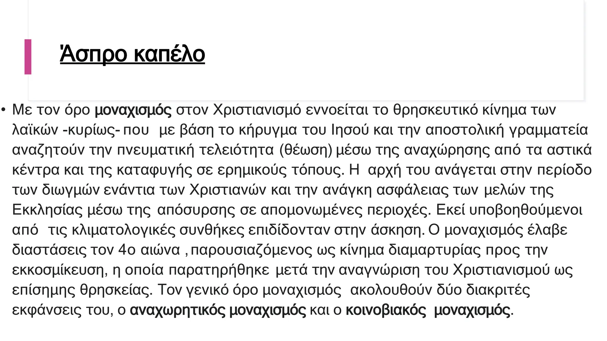 Άσπρο καπέλο
• Με τον όρο μοναχισμός στον Χριστιανισμό εννοείται το θρησκευτικό κίνημα των
λαϊκών -κυρίως- που με βάση το κήρυγμα του Ιησού και την αποστολική γραμματεία
αναζητούν την πνευματική τελειότητα (θέωση) μέσω της αναχώρησης από τα αστικά
κέντρα και της καταφυγής σε ερημικούς τόπους. Η αρχή του ανάγεται στην περίοδο
των διωγμών ενάντια των Χριστιανών και την ανάγκη ασφάλειας των μελών της
Εκκλησίας μέσω της απόσυρσης σε απομονωμένες περιοχές. Εκεί υποβοηθούμενοι
από τις κλιματολογικές συνθήκες επιδίδονταν στην άσκηση. Ο μοναχισμός έλαβε
διαστάσεις τον 4ο αιώνα ,παρουσιαζόμενος ως κίνημα διαμαρτυρίας προς την
εκκοσμίκευση, η οποία παρατηρήθηκε μετά την αναγνώριση του Χριστιανισμού ως
επίσημης θρησκείας. Τον γενικό όρο μοναχισμός ακολουθούν δύο διακριτές
εκφάνσεις του, ο αναχωρητικός μοναχισμός και ο κοινοβιακός μοναχισμός.
 