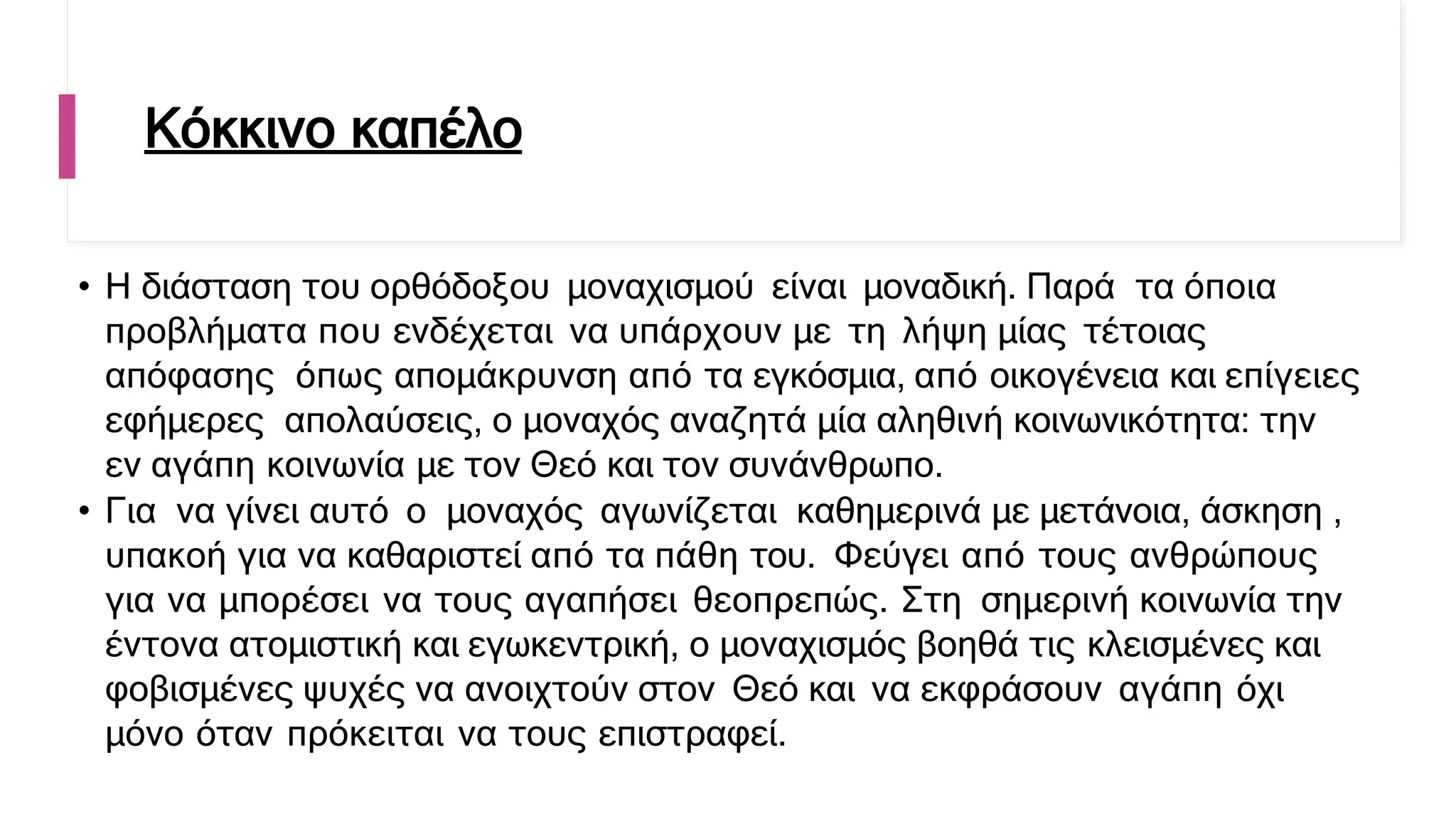 Κόκκινο καπέλο
• Η διάσταση του ορθόδοξου μοναχισμού είναι μοναδική. Παρά τα όποια
προβλήματα που ενδέχεται να υπάρχουν με τη λήψη μίας τέτοιας
απόφασης όπως απομάκρυνση από τα εγκόσμια, από οικογένεια και επίγειες
εφήμερες απολαύσεις, ο μοναχός αναζητά μία αληθινή κοινωνικότητα: την
εν αγάπη κοινωνία με τον Θεό και τον συνάνθρωπο.
• Για να γίνει αυτό ο μοναχός αγωνίζεται καθημερινά με μετάνοια, άσκηση ,
υπακοή για να καθαριστεί από τα πάθη του. Φεύγει από τους ανθρώπους
για να μπορέσει να τους αγαπήσει θεοπρεπώς. Στη σημερινή κοινωνία την
έντονα ατομιστική και εγωκεντρική, ο μοναχισμός βοηθά τις κλεισμένες και
φοβισμένες ψυχές να ανοιχτούν στον Θεό και να εκφράσουν αγάπη όχι
μόνο όταν πρόκειται να τους επιστραφεί.
 