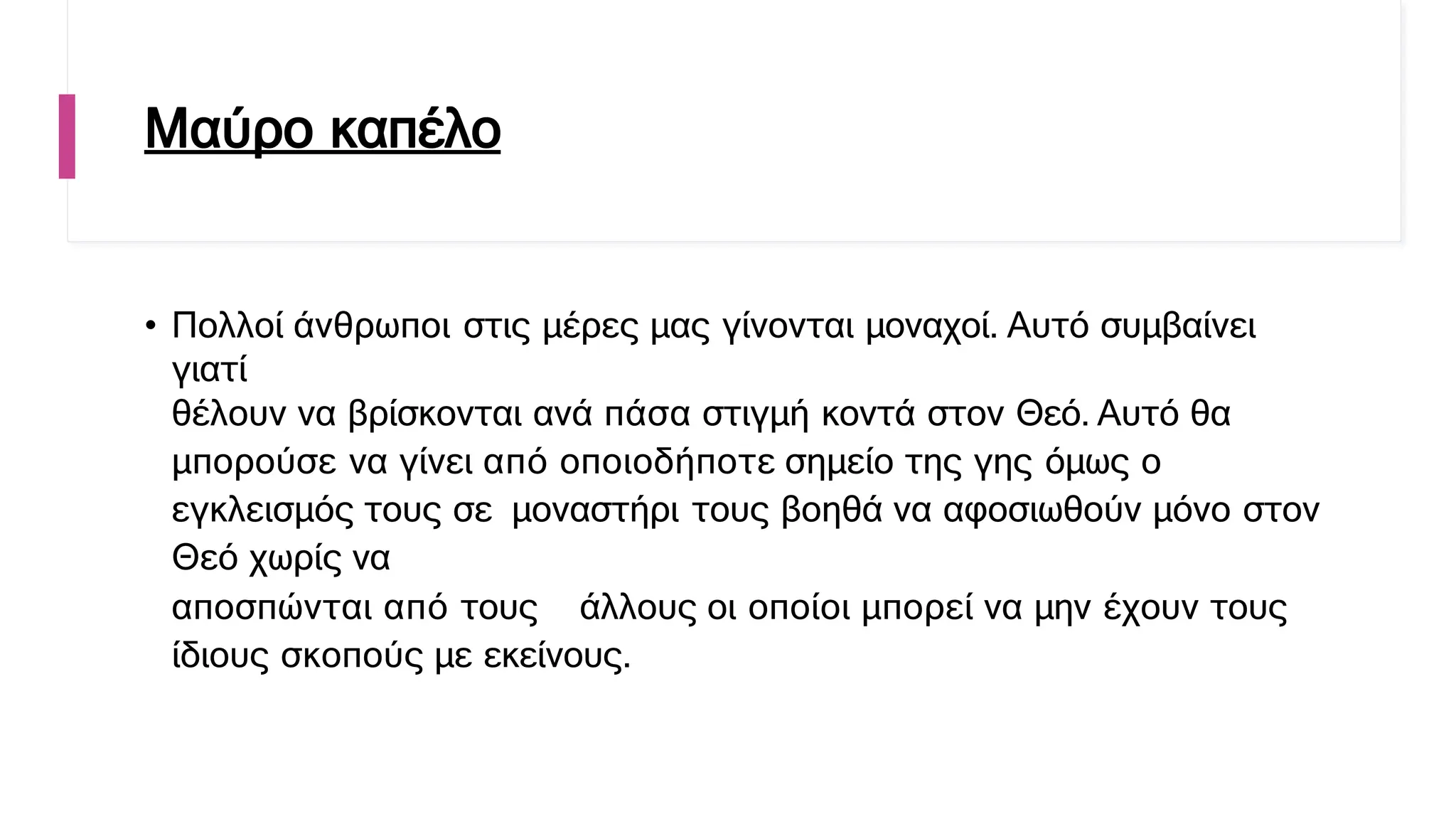 Μαύρο καπέλο
• Πολλοί άνθρωποι στις μέρες μας γίνονται μοναχοί. Αυτό συμβαίνει
γιατί
θέλουν να βρίσκονται ανά πάσα στιγμή κοντά στον Θεό. Αυτό θα
μπορούσε να γίνει από οποιοδήποτε σημείο της γης όμως ο
εγκλεισμός τους σε μοναστήρι τους βοηθά να αφοσιωθούν μόνο στον
Θεό χωρίς να
αποσπώνται από τους άλλους οι οποίοι μπορεί να μην έχουν τους
ίδιους σκοπούς με εκείνους.
 