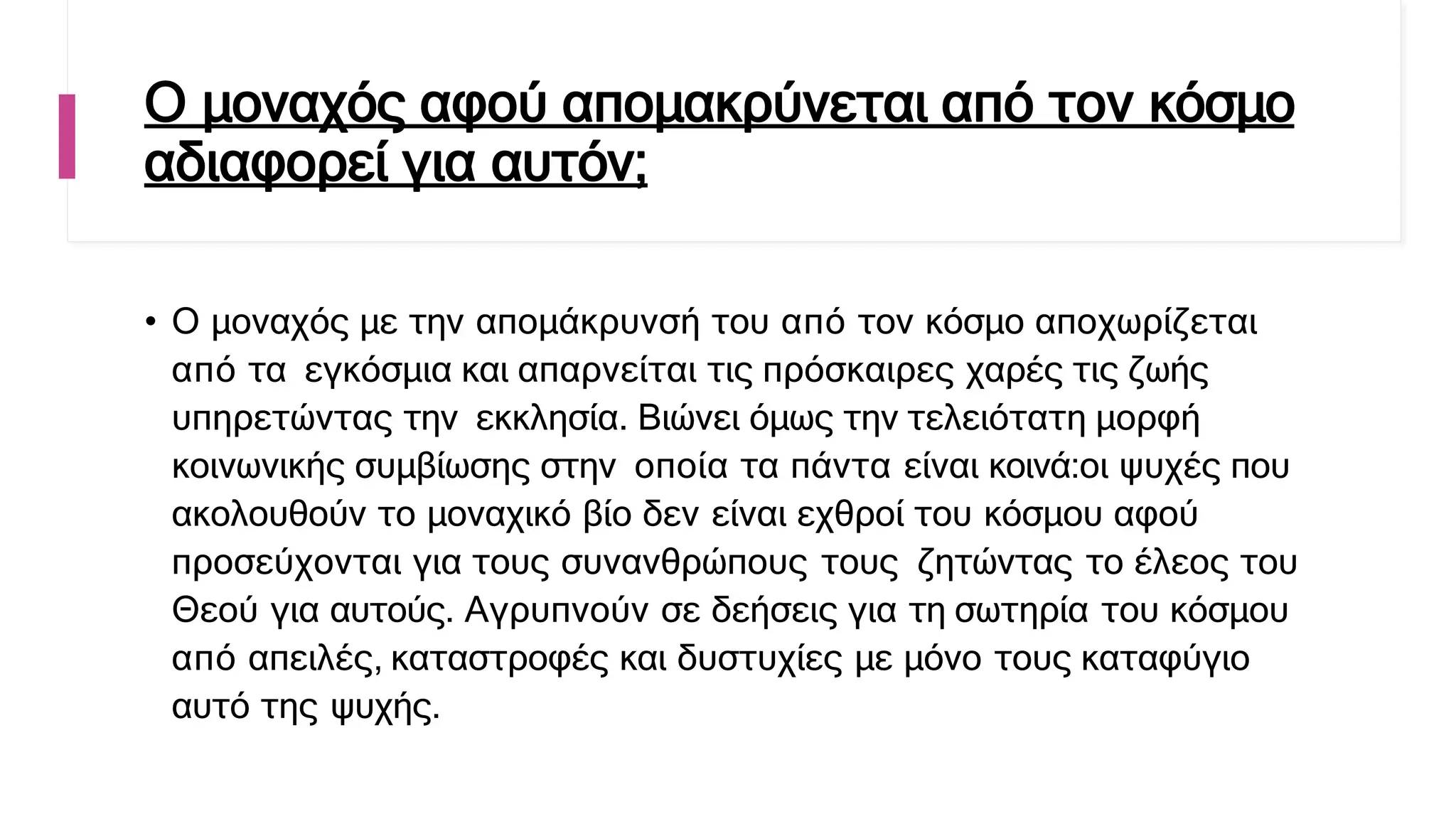 Ο μοναχός αφού απομακρύνεται από τον κόσμο
αδιαφορεί για αυτόν;
• Ο μοναχός με την απομάκρυνσή του από τον κόσμο αποχωρίζεται
από τα εγκόσμια και απαρνείται τις πρόσκαιρες χαρές τις ζωής
υπηρετώντας την εκκλησία. Βιώνει όμως την τελειότατη μορφή
κοινωνικής συμβίωσης στην οποία τα πάντα είναι κοινά:οι ψυχές που
ακολουθούν το μοναχικό βίο δεν είναι εχθροί του κόσμου αφού
προσεύχονται για τους συνανθρώπους τους ζητώντας το έλεος του
Θεού για αυτούς. Αγρυπνούν σε δεήσεις για τη σωτηρία του κόσμου
από απειλές, καταστροφές και δυστυχίες με μόνο τους καταφύγιο
αυτό της ψυχής.
 