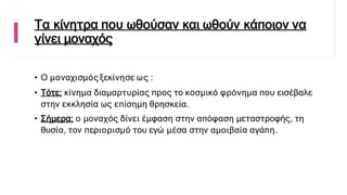Τα κίνητρα που ωθούσαν και ωθούν κάποιον να
γίνει μοναχός
• Ο μοναχισμός ξεκίνησε ως :
• Τότε: κίνημα διαμαρτυρίας προς το κοσμικό φρόνημα που εισέβαλε
στην εκκλησία ως επίσημη θρησκεία.
• Σήμερα: ο μοναχός δίνει έμφαση στην απόφαση μεταστροφής, τη
θυσία, τον περιορισμό του εγώ μέσα στην αμοιβαία αγάπη.
 